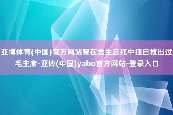 亚博体育(中国)官方网站曾在舍生忘死中独自救出过毛主席-亚博(中国)yabo官方网站-登录入口