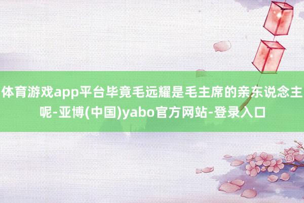 体育游戏app平台毕竟毛远耀是毛主席的亲东说念主呢-亚博(中国)yabo官方网站-登录入口