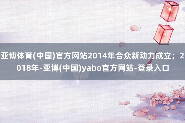 亚博体育(中国)官方网站2014年合众新动力成立；2018年-亚博(中国)yabo官方网站-登录入口