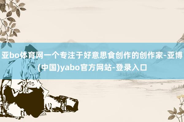 亚bo体育网一个专注于好意思食创作的创作家-亚博(中国)yabo官方网站-登录入口