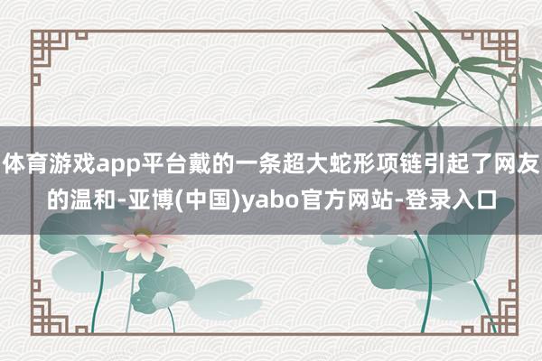 体育游戏app平台戴的一条超大蛇形项链引起了网友的温和-亚博(中国)yabo官方网站-登录入口