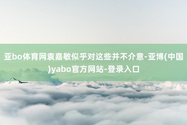 亚bo体育网袁嘉敏似乎对这些并不介意-亚博(中国)yabo官方网站-登录入口