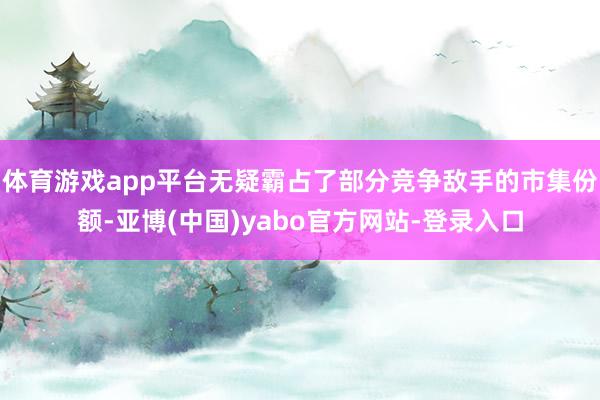 体育游戏app平台无疑霸占了部分竞争敌手的市集份额-亚博(中国)yabo官方网站-登录入口