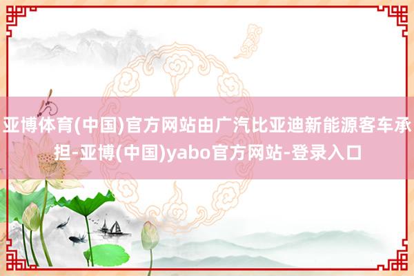 亚博体育(中国)官方网站由广汽比亚迪新能源客车承担-亚博(中国)yabo官方网站-登录入口