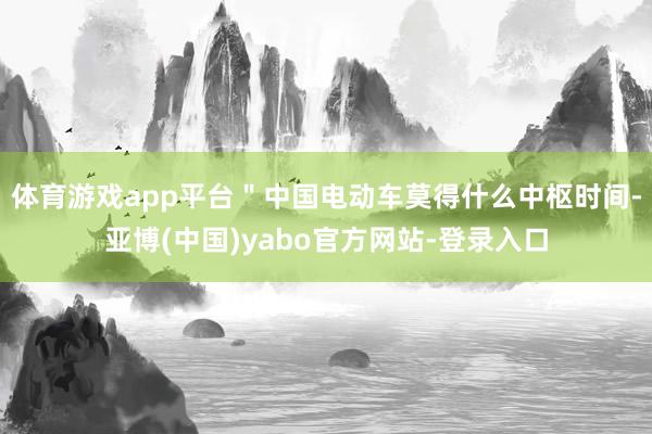 体育游戏app平台＂中国电动车莫得什么中枢时间-亚博(中国)yabo官方网站-登录入口