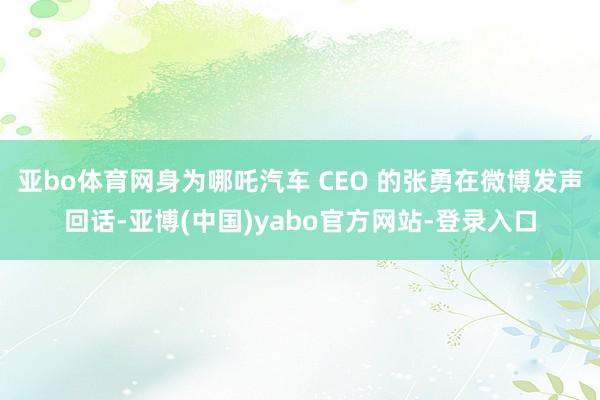 亚bo体育网身为哪吒汽车 CEO 的张勇在微博发声回话-亚博(中国)yabo官方网站-登录入口