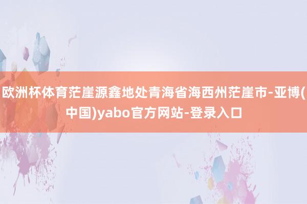 欧洲杯体育茫崖源鑫地处青海省海西州茫崖市-亚博(中国)yabo官方网站-登录入口