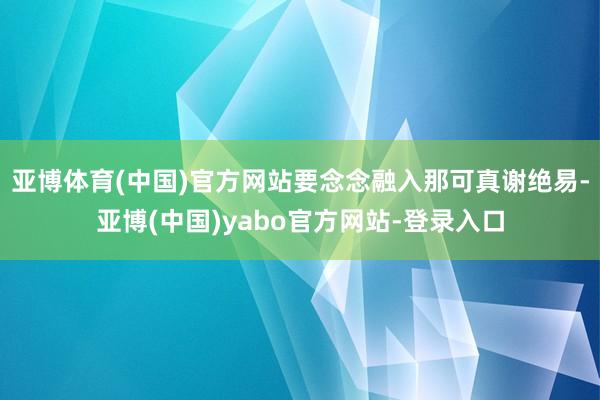 亚博体育(中国)官方网站要念念融入那可真谢绝易-亚博(中国)yabo官方网站-登录入口