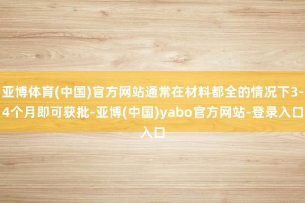 亚博体育(中国)官方网站通常在材料都全的情况下3-4个月即可获批-亚博(中国)yabo官方网站-登录入口