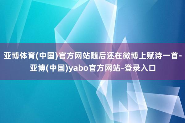 亚博体育(中国)官方网站随后还在微博上赋诗一首-亚博(中国)yabo官方网站-登录入口