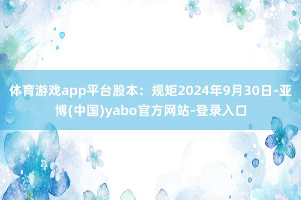 体育游戏app平台股本：规矩2024年9月30日-亚博(中国)yabo官方网站-登录入口