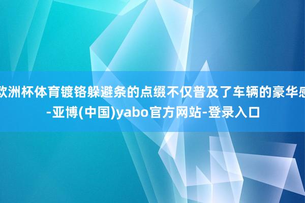 欧洲杯体育镀铬躲避条的点缀不仅普及了车辆的豪华感-亚博(中国)yabo官方网站-登录入口