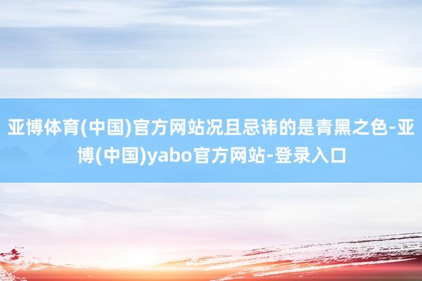 亚博体育(中国)官方网站况且忌讳的是青黑之色-亚博(中国)yabo官方网站-登录入口