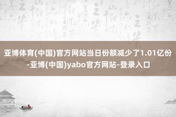 亚博体育(中国)官方网站当日份额减少了1.01亿份-亚博(中国)yabo官方网站-登录入口