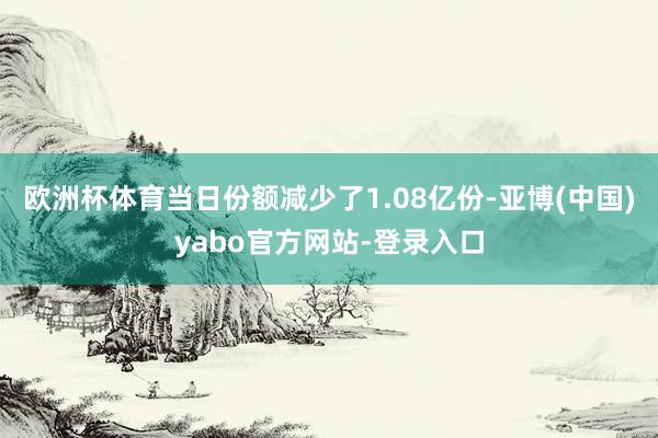 欧洲杯体育当日份额减少了1.08亿份-亚博(中国)yabo官方网站-登录入口