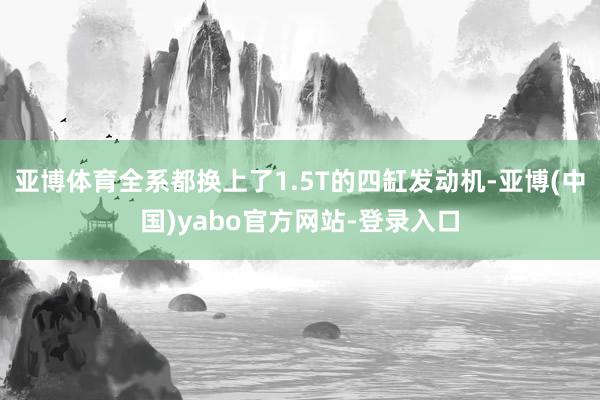 亚博体育全系都换上了1.5T的四缸发动机-亚博(中国)yabo官方网站-登录入口