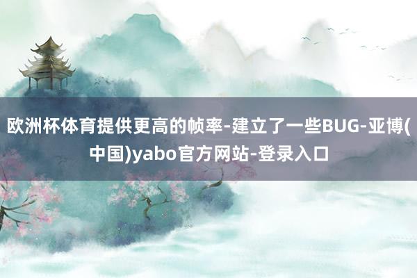 欧洲杯体育提供更高的帧率-建立了一些BUG-亚博(中国)yabo官方网站-登录入口