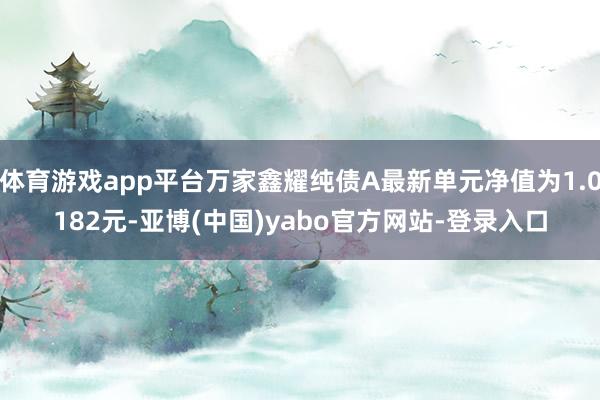 体育游戏app平台万家鑫耀纯债A最新单元净值为1.0182元-亚博(中国)yabo官方网站-登录入口