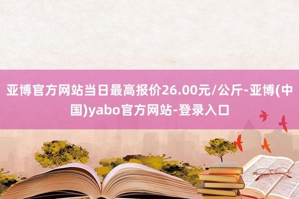 亚博官方网站当日最高报价26.00元/公斤-亚博(中国)yabo官方网站-登录入口