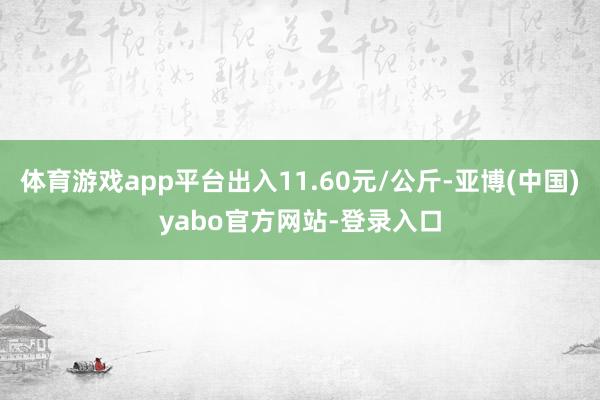 体育游戏app平台出入11.60元/公斤-亚博(中国)yabo官方网站-登录入口