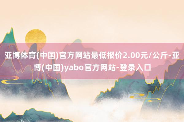 亚博体育(中国)官方网站最低报价2.00元/公斤-亚博(中国)yabo官方网站-登录入口