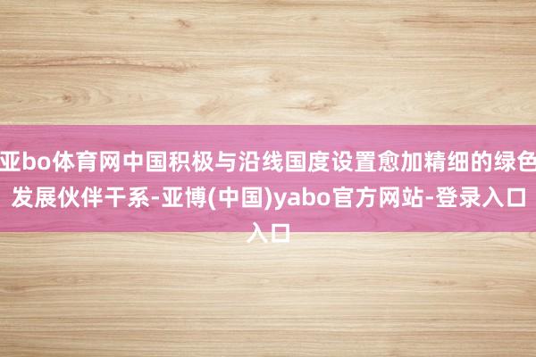 亚bo体育网中国积极与沿线国度设置愈加精细的绿色发展伙伴干系-亚博(中国)yabo官方网站-登录入口