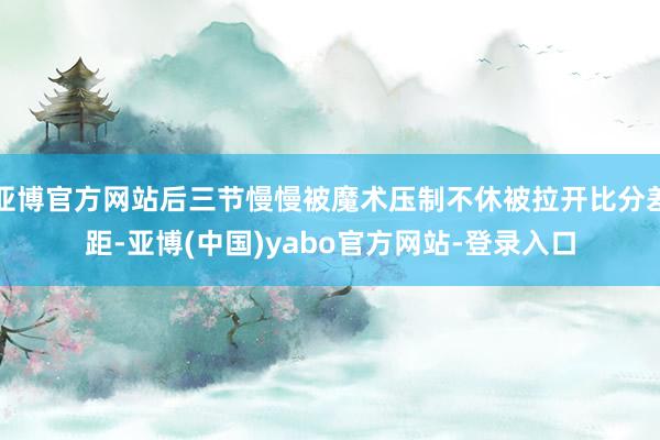 亚博官方网站后三节慢慢被魔术压制不休被拉开比分差距-亚博(中国)yabo官方网站-登录入口