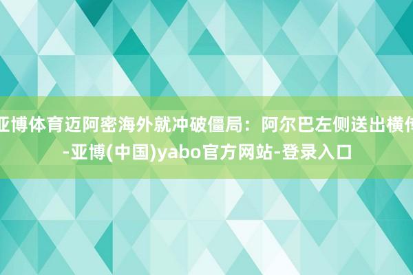 亚博体育迈阿密海外就冲破僵局：阿尔巴左侧送出横传-亚博(中国)yabo官方网站-登录入口