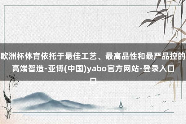 欧洲杯体育依托于最佳工艺、最高品性和最严品控的高端智造-亚博(中国)yabo官方网站-登录入口