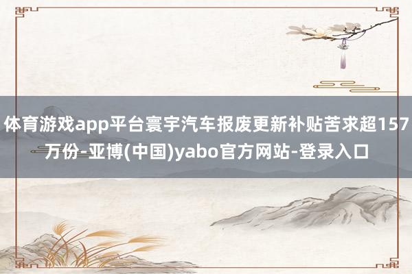 体育游戏app平台寰宇汽车报废更新补贴苦求超157万份-亚博(中国)yabo官方网站-登录入口