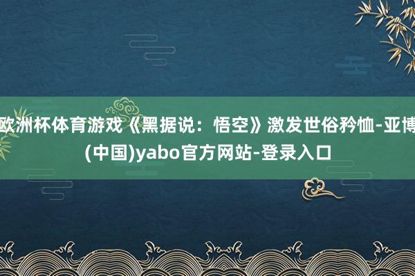 欧洲杯体育游戏《黑据说：悟空》激发世俗矜恤-亚博(中国)yabo官方网站-登录入口