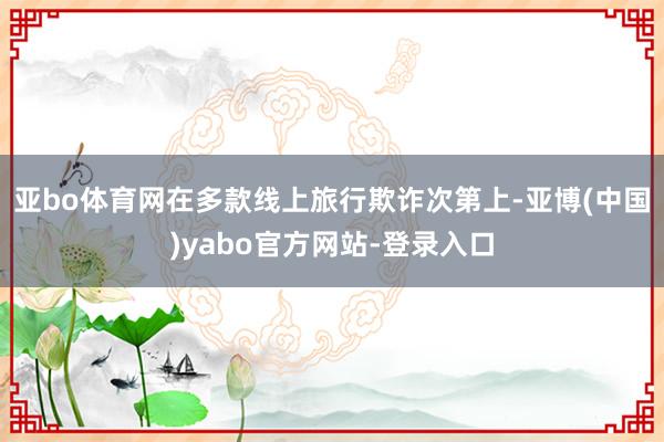 亚bo体育网在多款线上旅行欺诈次第上-亚博(中国)yabo官方网站-登录入口