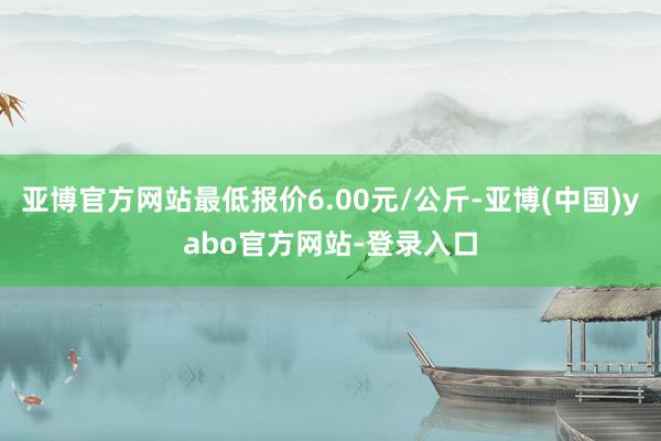 亚博官方网站最低报价6.00元/公斤-亚博(中国)yabo官方网站-登录入口