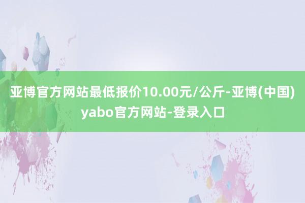 亚博官方网站最低报价10.00元/公斤-亚博(中国)yabo官方网站-登录入口