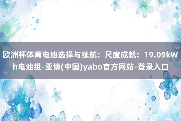 欧洲杯体育电池选择与续航：尺度成就：19.09kWh电池组-亚博(中国)yabo官方网站-登录入口