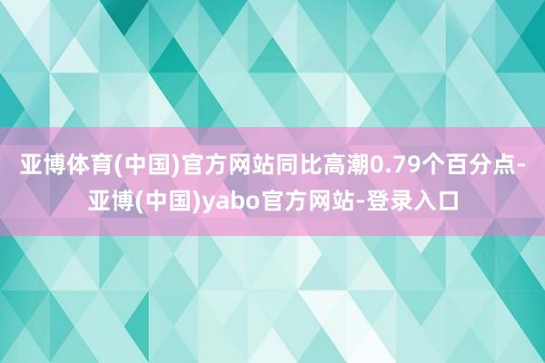 亚博体育(中国)官方网站同比高潮0.79个百分点-亚博(中国)yabo官方网站-登录入口