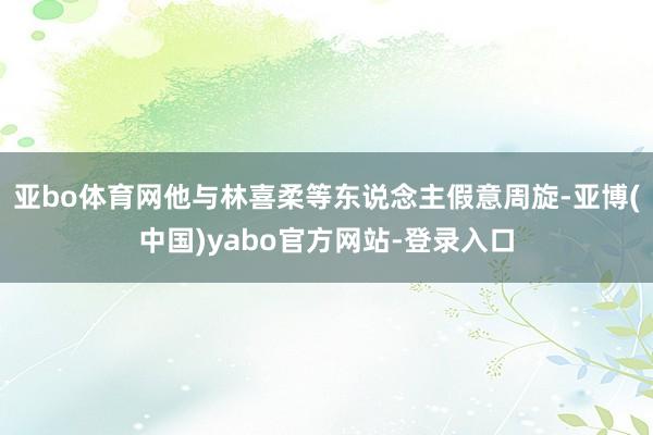 亚bo体育网他与林喜柔等东说念主假意周旋-亚博(中国)yabo官方网站-登录入口