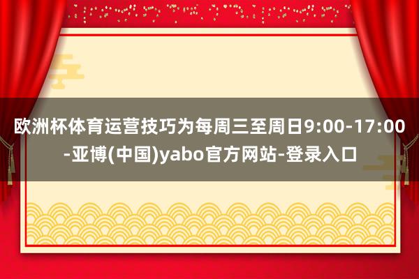 欧洲杯体育运营技巧为每周三至周日9:00-17:00-亚博(中国)yabo官方网站-登录入口