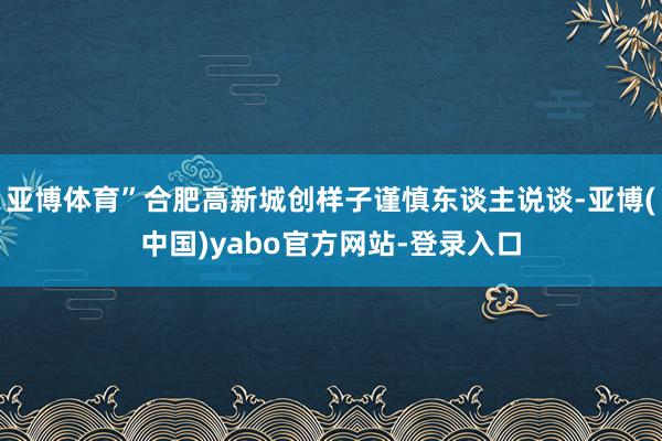 亚博体育”合肥高新城创样子谨慎东谈主说谈-亚博(中国)yabo官方网站-登录入口