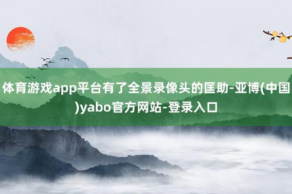 体育游戏app平台有了全景录像头的匡助-亚博(中国)yabo官方网站-登录入口