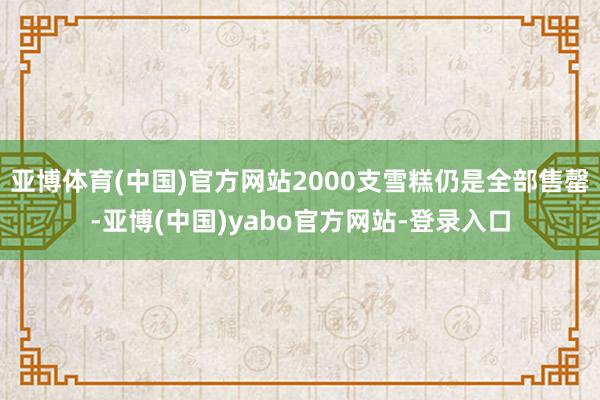 亚博体育(中国)官方网站2000支雪糕仍是全部售罄-亚博(中国)yabo官方网站-登录入口