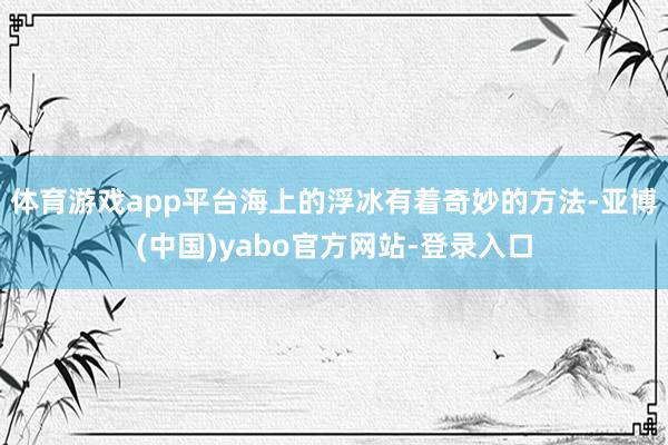 体育游戏app平台海上的浮冰有着奇妙的方法-亚博(中国)yabo官方网站-登录入口