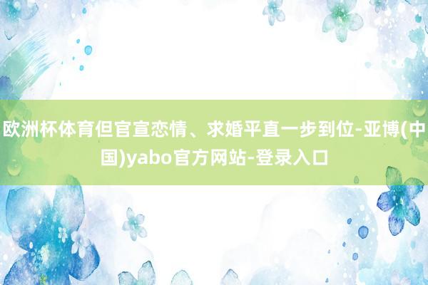 欧洲杯体育但官宣恋情、求婚平直一步到位-亚博(中国)yabo官方网站-登录入口