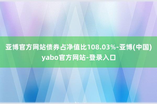 亚博官方网站债券占净值比108.03%-亚博(中国)yabo官方网站-登录入口