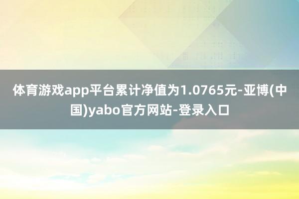 体育游戏app平台累计净值为1.0765元-亚博(中国)yabo官方网站-登录入口