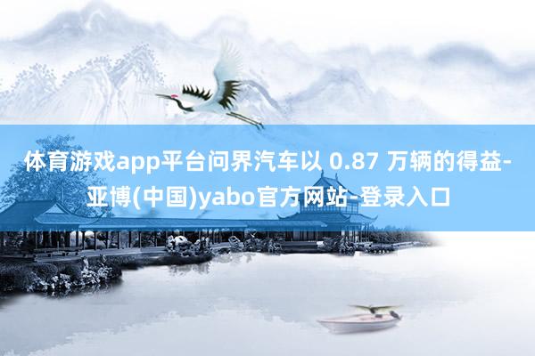 体育游戏app平台问界汽车以 0.87 万辆的得益-亚博(中国)yabo官方网站-登录入口