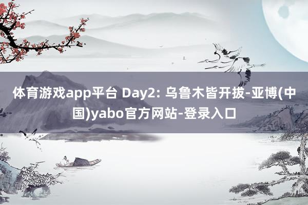 体育游戏app平台 Day2: 乌鲁木皆开拔-亚博(中国)yabo官方网站-登录入口