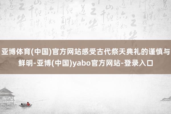 亚博体育(中国)官方网站感受古代祭天典礼的谨慎与鲜明-亚博(中国)yabo官方网站-登录入口