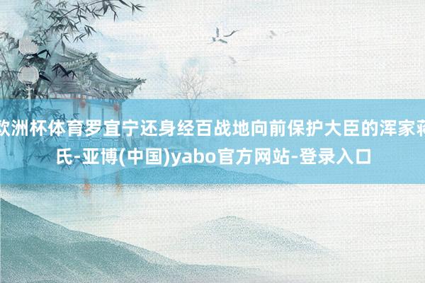 欧洲杯体育罗宜宁还身经百战地向前保护大臣的浑家蒋氏-亚博(中国)yabo官方网站-登录入口