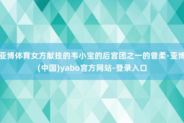 亚博体育女方献技的韦小宝的后宫团之一的曾柔-亚博(中国)yabo官方网站-登录入口